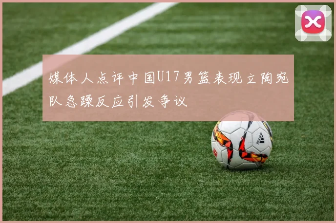 媒体人点评中国U17男篮表现立陶宛队急躁反应引发争议