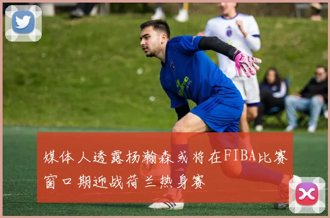 媒体人透露杨瀚森或将在FIBA比赛窗口期迎战荷兰热身赛