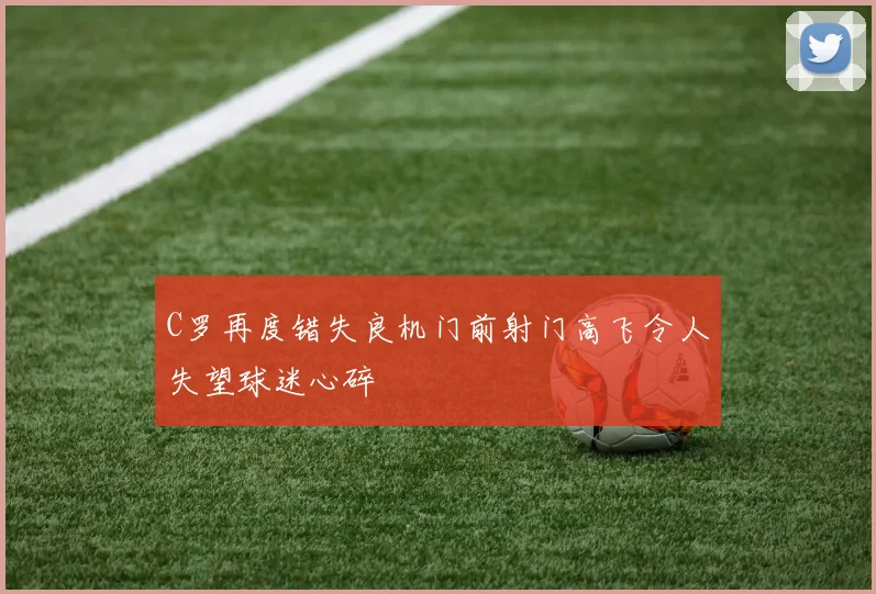 C罗再度错失良机门前射门高飞令人失望球迷心碎