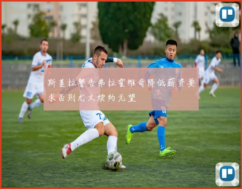 斯基拉警告弗拉霍维奇降低薪资要求否则尤文续约无望