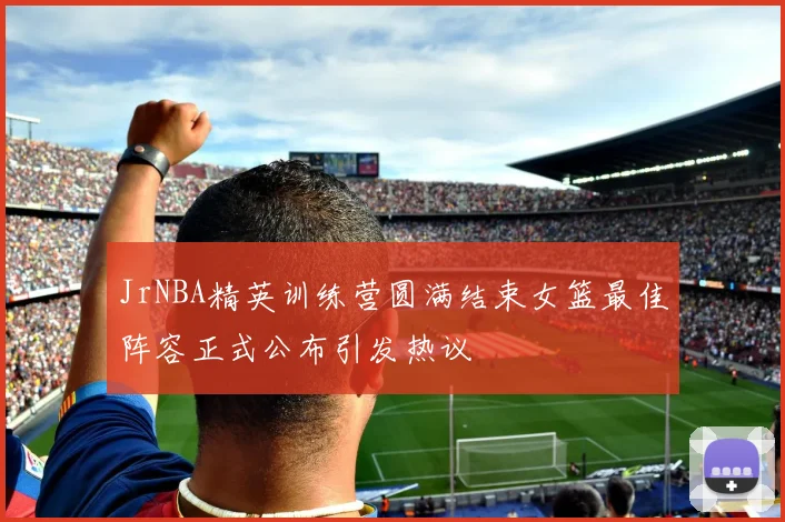 JrNBA精英训练营圆满结束女篮最佳阵容正式公布引发热议