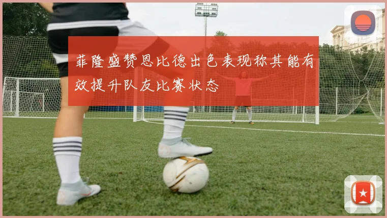 菲隆盛赞恩比德出色表现称其能有效提升队友比赛状态