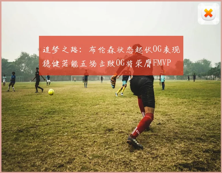 追梦之路：布伦森状态起伏OG表现稳健若能五场击败OG将荣膺FMVP