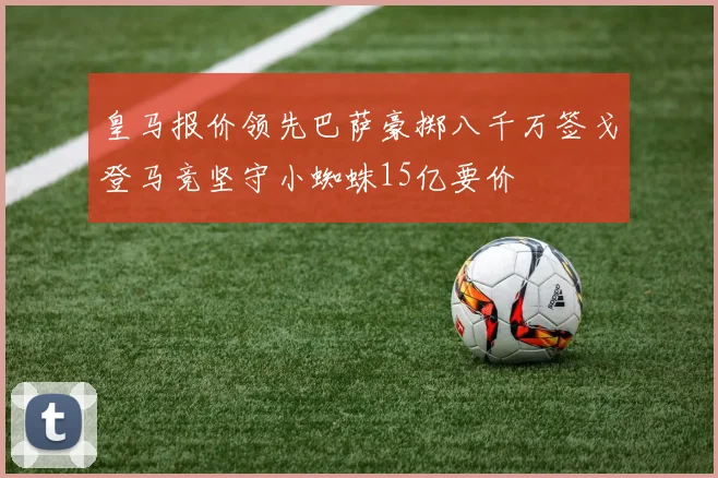皇马报价领先巴萨豪掷八千万签戈登马竞坚守小蜘蛛15亿要价