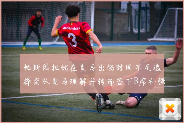 帕斯因担忧在皇马出场时间不足选择离队皇马理解并转而签下B席补强阵容