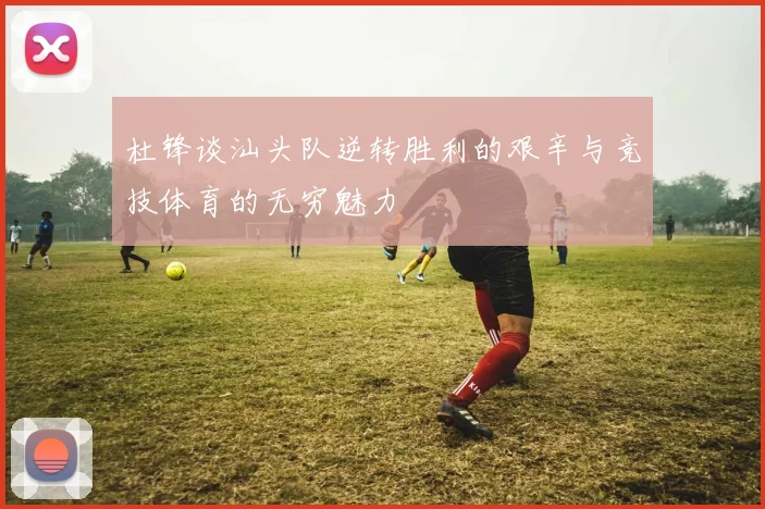 杜锋谈汕头队逆转胜利的艰辛与竞技体育的无穷魅力