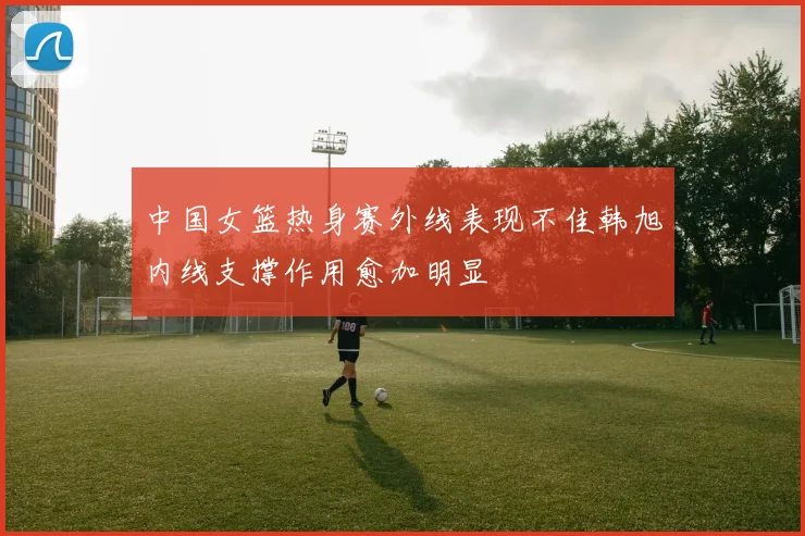 中国女篮热身赛外线表现不佳韩旭内线支撑作用愈加明显
