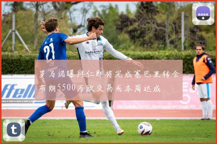 罗马诺曝拜仁即将完成塞巴里转会布朗5500万欧交易或本周达成