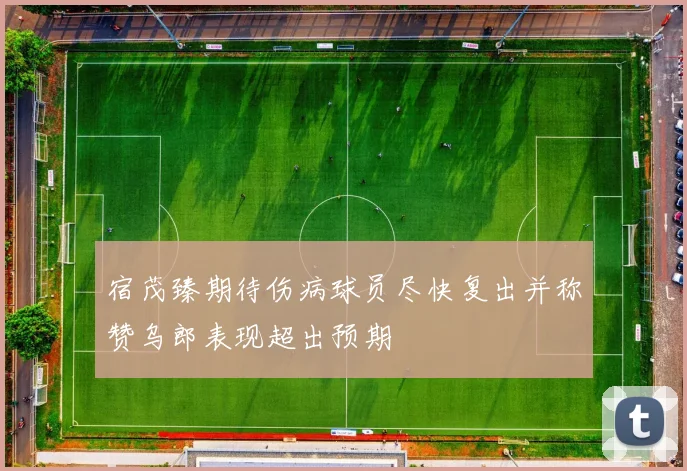 宿茂臻期待伤病球员尽快复出并称赞乌郎表现超出预期