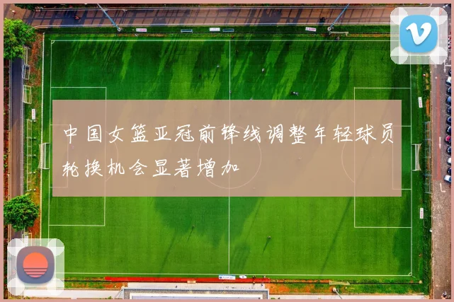 中国女篮亚冠前锋线调整年轻球员轮换机会显著增加